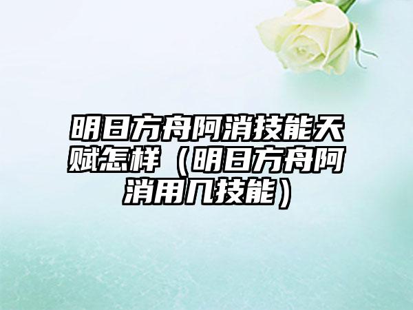明日方舟阿消技能天赋怎样（明日方舟阿消用几技能）