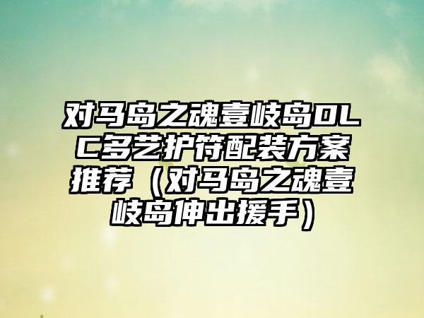 对马岛之魂壹岐岛DLC多艺护符配装方案推荐（对马岛之魂壹岐岛伸出援手）