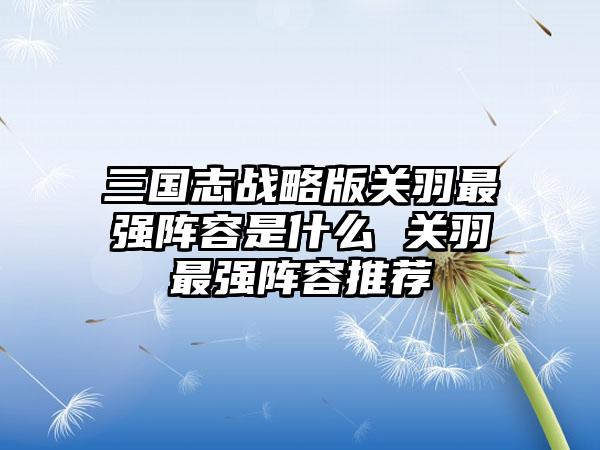 三国志战略版关羽最强阵容是什么 关羽最强阵容推荐