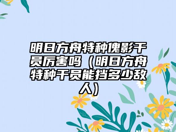 明日方舟特种傀影干员厉害吗（明日方舟特种干员能挡多少敌人）