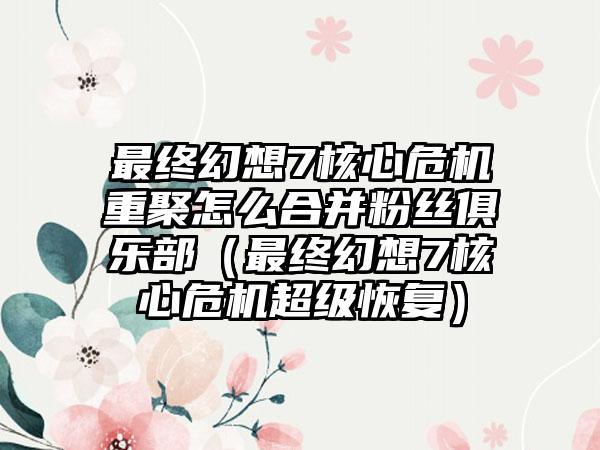 最终幻想7核心危机重聚怎么合并粉丝俱乐部（最终幻想7核心危机超级恢复）