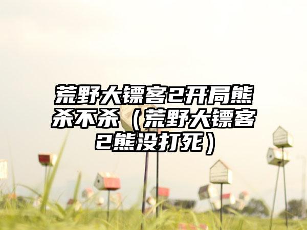 荒野大镖客2开局熊杀不杀（荒野大镖客2熊没打死）