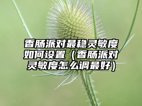 香肠派对最稳灵敏度如何设置（香肠派对灵敏度怎么调最好）
