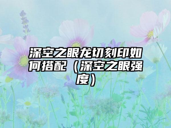深空之眼龙切刻印如何搭配（深空之眼强度）