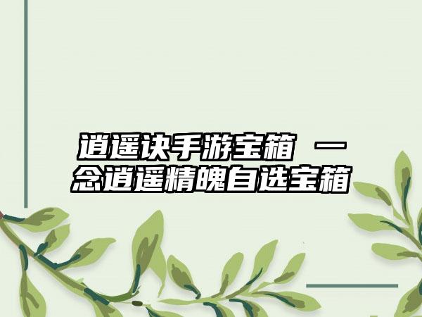 逍遥诀手游宝箱 一念逍遥精魄自选宝箱