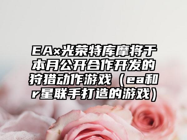 EA×光荣特库摩将于本月公开合作开发的狩猎动作游戏（ea和r星联手打造的游戏）