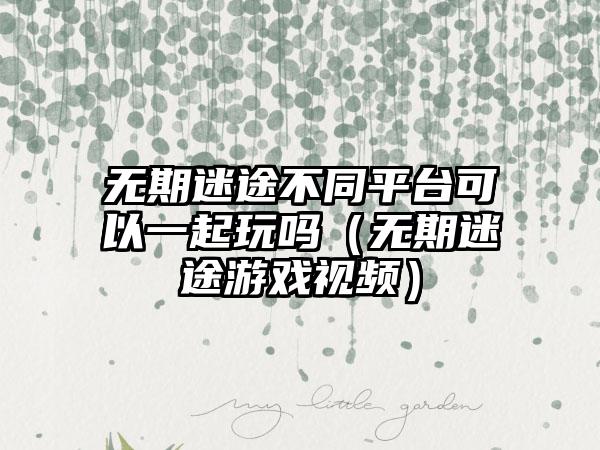 无期迷途不同平台可以一起玩吗（无期迷途游戏视频）