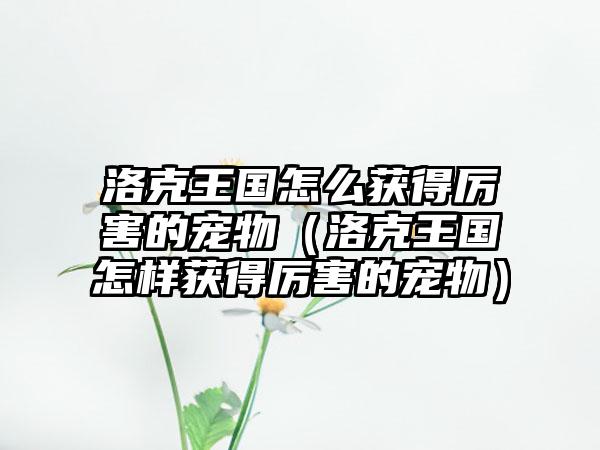 洛克王国怎么获得厉害的宠物（洛克王国怎样获得厉害的宠物）