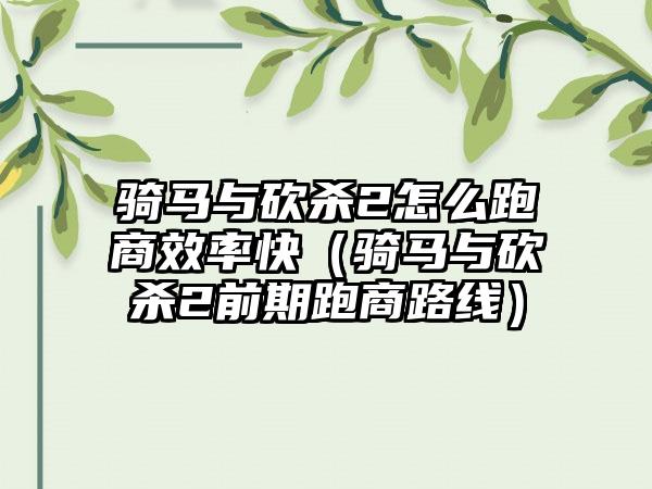 骑马与砍杀2怎么跑商效率快（骑马与砍杀2前期跑商路线）