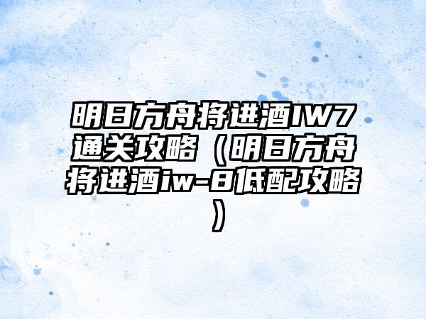 明日方舟将进酒IW7通关攻略（明日方舟将进酒iw-8低配攻略）