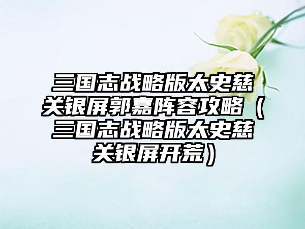 三国志战略版太史慈关银屏郭嘉阵容攻略（三国志战略版太史慈关银屏开荒）