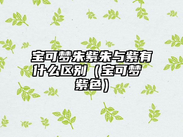 宝可梦朱紫朱与紫有什么区别（宝可梦 紫色）