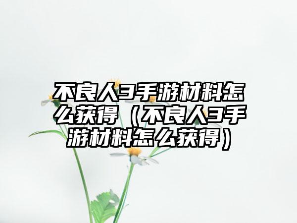 不良人3手游材料怎么获得（不良人3手游材料怎么获得）