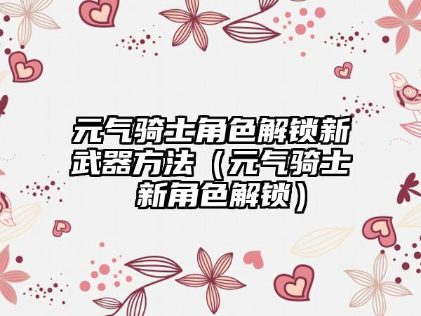 元气骑士角色解锁新武器方法（元气骑士 新角色解锁）