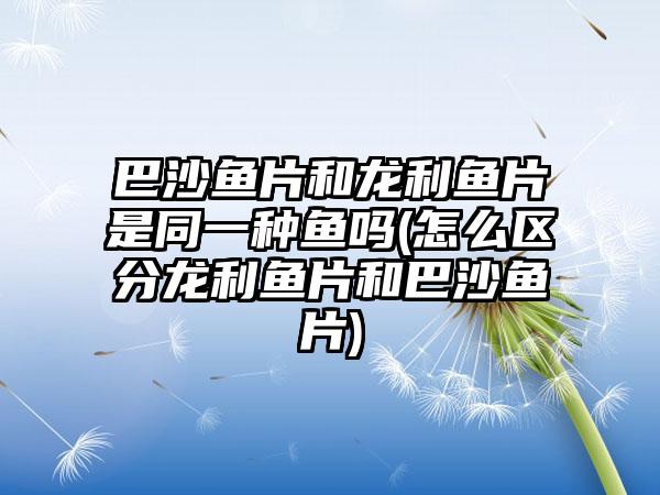巴沙鱼片和龙利鱼片是同一种鱼吗(怎么区分龙利鱼片和巴沙鱼片)