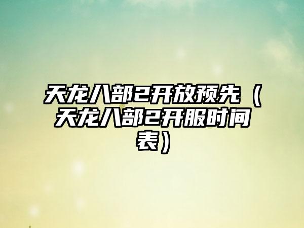 天龙八部2开放预先（天龙八部2开服时间表）