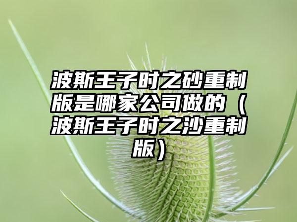 波斯王子时之砂重制版是哪家公司做的（波斯王子时之沙重制版）