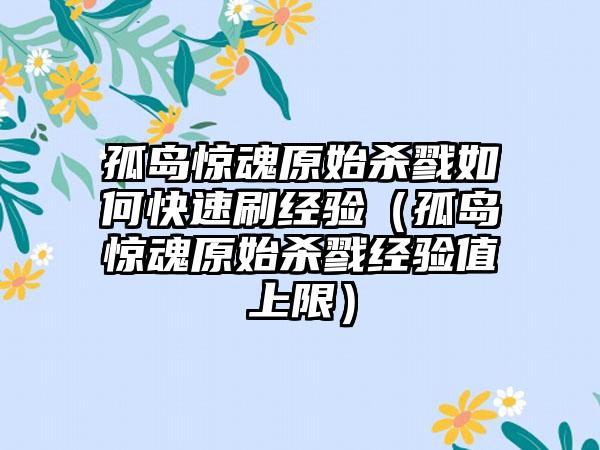 孤岛惊魂原始杀戮如何快速刷经验（孤岛惊魂原始杀戮经验值上限）