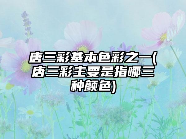 唐三彩基本色彩之一(唐三彩主要是指哪三种颜色)