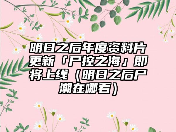 明日之后年度资料片更新「尸控之海」即将上线（明日之后尸潮在哪看）
