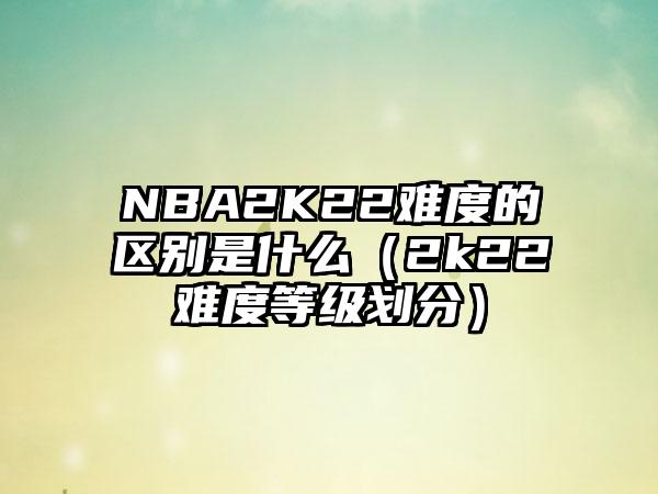 NBA2K22难度的区别是什么（2k22难度等级划分）