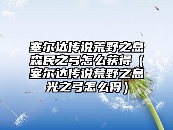 塞尔达传说荒野之息森民之弓怎么获得（塞尔达传说荒野之息光之弓怎么得）