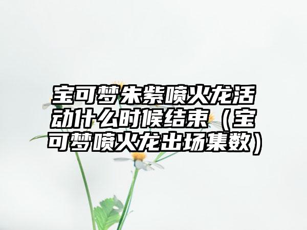 宝可梦朱紫喷火龙活动什么时候结束（宝可梦喷火龙出场集数）