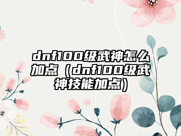 dnf100级武神怎么加点（dnf100级武神技能加点）