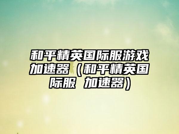 和平精英国际服游戏加速器（和平精英国际服 加速器）