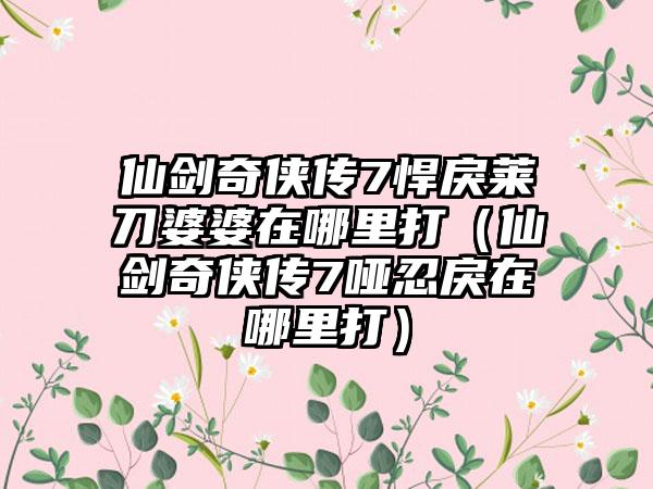 仙剑奇侠传7悍戾莱刀婆婆在哪里打（仙剑奇侠传7哑忍戾在哪里打）