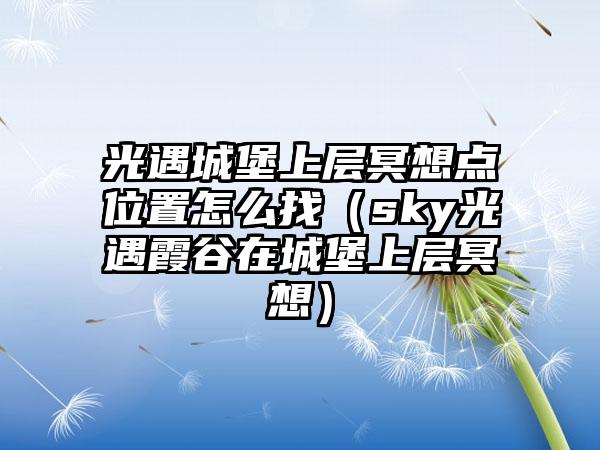 光遇城堡上层冥想点位置怎么找（sky光遇霞谷在城堡上层冥想）