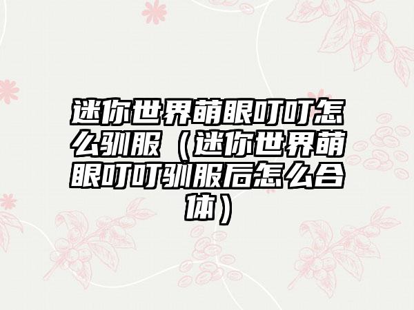 迷你世界萌眼叮叮怎么驯服（迷你世界萌眼叮叮驯服后怎么合体）