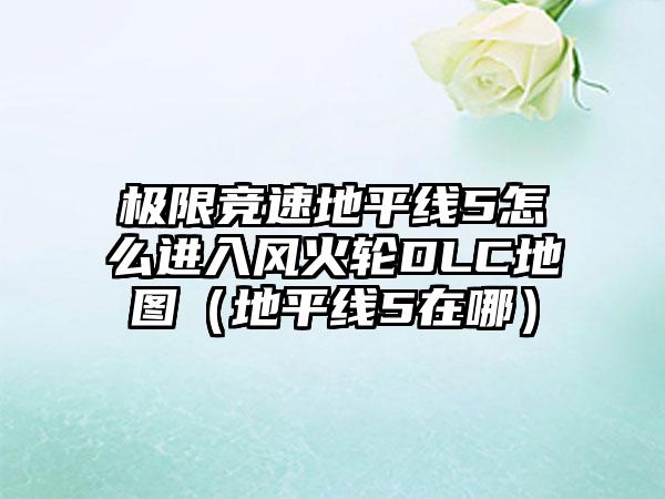 极限竞速地平线5怎么进入风火轮DLC地图（地平线5在哪）