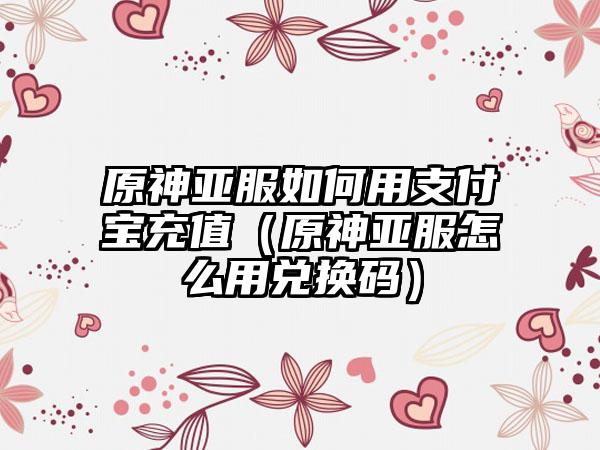 原神亚服如何用支付宝充值（原神亚服怎么用兑换码）