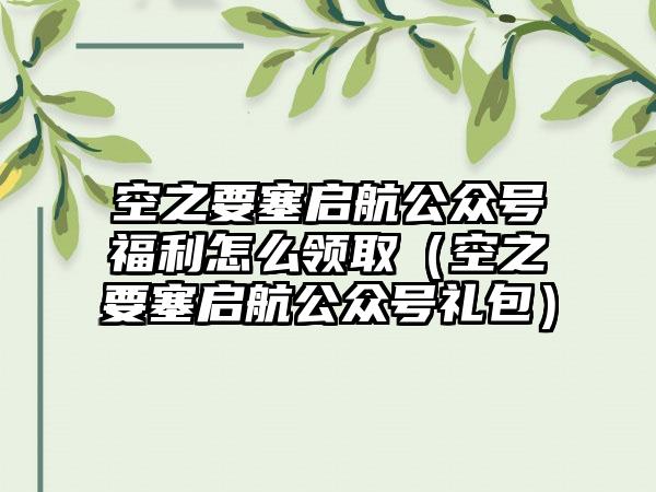 空之要塞启航公众号福利怎么领取（空之要塞启航公众号礼包）