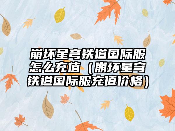 崩坏星穹铁道国际服怎么充值（崩坏星穹铁道国际服充值价格）