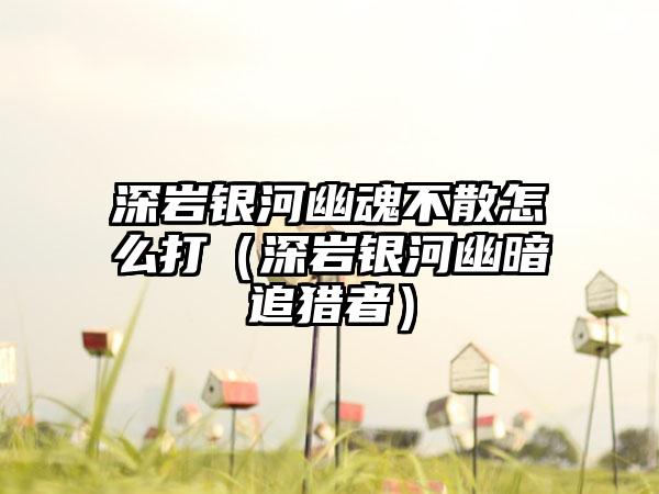深岩银河幽魂不散怎么打（深岩银河幽暗追猎者）