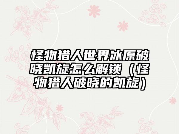怪物猎人世界冰原破晓凯旋怎么解锁（怪物猎人破晓的凯旋）