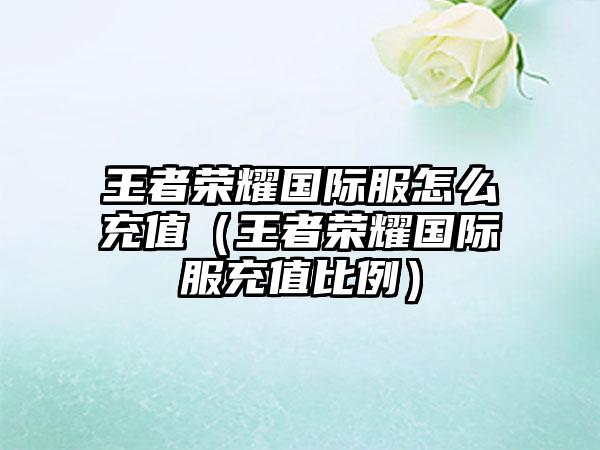 王者荣耀国际服怎么充值（王者荣耀国际服充值比例）