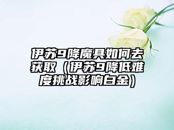 伊苏9降魔具如何去获取（伊苏9降低难度挑战影响白金）