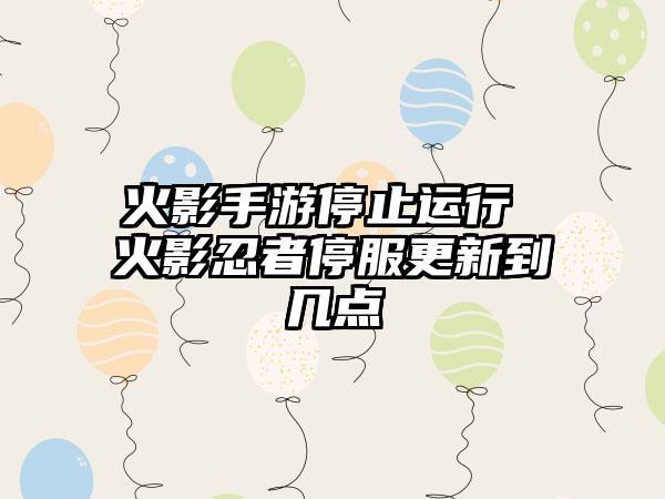 火影手游停止运行 火影忍者停服更新到几点