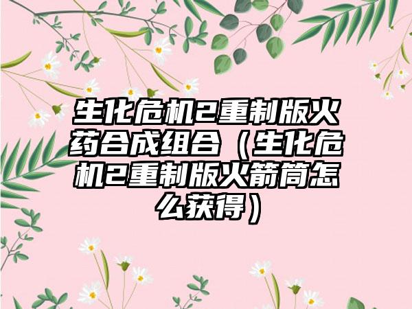 生化危机2重制版火药合成组合（生化危机2重制版火箭筒怎么获得）