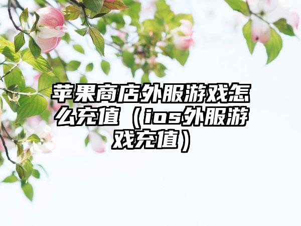 苹果商店外服游戏怎么充值（ios外服游戏充值）