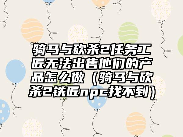 骑马与砍杀2任务工匠无法出售他们的产品怎么做（骑马与砍杀2铁匠npc找不到）
