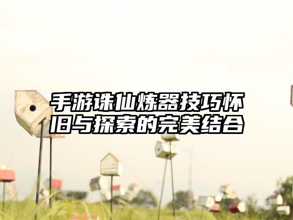 手游诛仙炼器技巧怀旧与探索的完美结合
