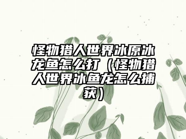 怪物猎人世界冰原冰龙鱼怎么打（怪物猎人世界冰鱼龙怎么捕获）