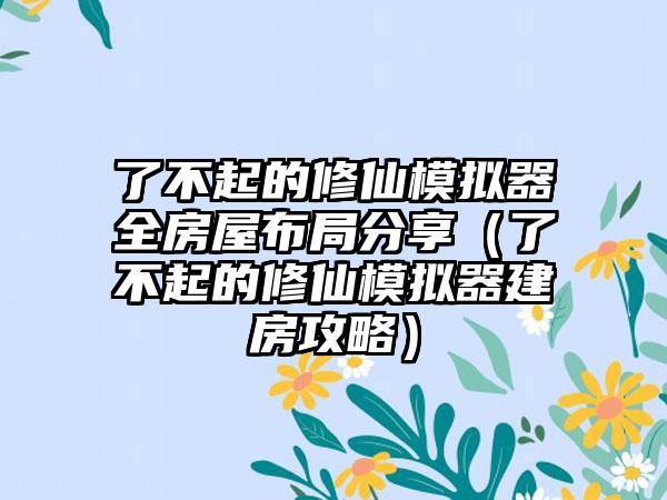 了不起的修仙模拟器全房屋布局分享（了不起的修仙模拟器建房攻略）