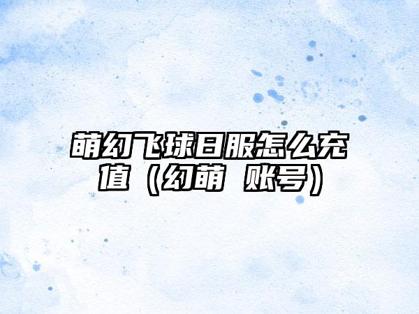 萌幻飞球日服怎么充值（幻萌 账号）