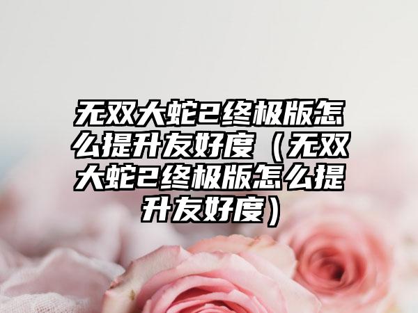 无双大蛇2终极版怎么提升友好度（无双大蛇2终极版怎么提升友好度）