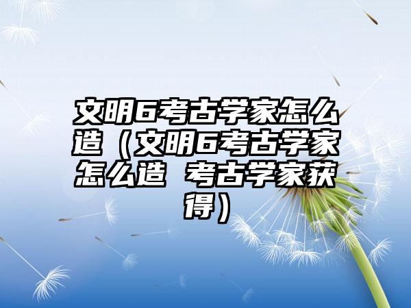 文明6考古学家怎么造（文明6考古学家怎么造 考古学家获得）